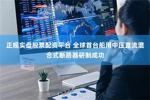 正规实盘股票配资平台 全球首台船用中压直流混合式断路器研制成功