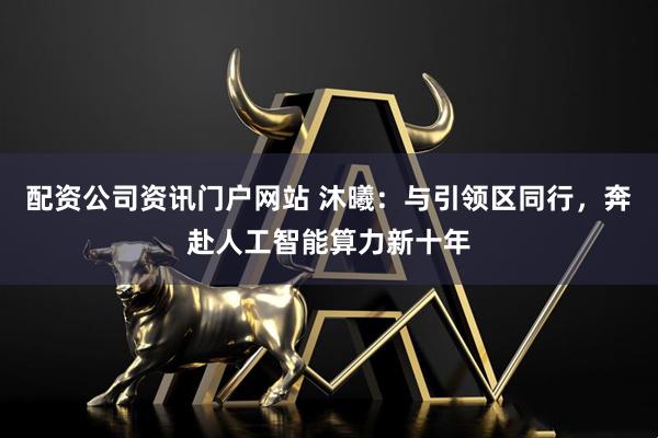 配资公司资讯门户网站 沐曦：与引领区同行，奔赴人工智能算力新十年