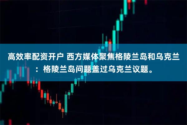 高效率配资开户 西方媒体聚焦格陵兰岛和乌克兰：格陵兰岛问题盖过乌克兰议题。