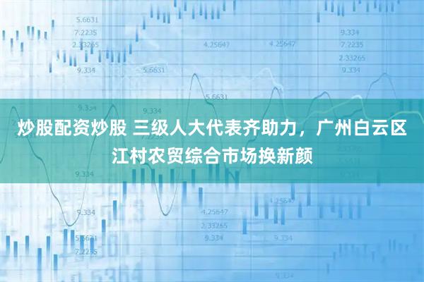 炒股配资炒股 三级人大代表齐助力，广州白云区江村农贸综合市场换新颜
