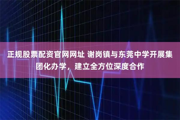 正规股票配资官网网址 谢岗镇与东莞中学开展集团化办学，建立全方位深度合作