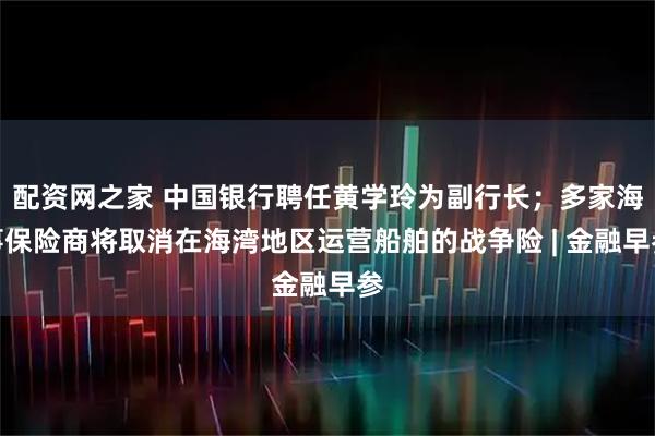 配资网之家 中国银行聘任黄学玲为副行长；多家海事保险商将取消在海湾地区运营船舶的战争险 | 金融早参