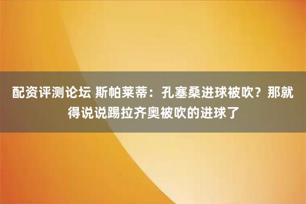配资评测论坛 斯帕莱蒂：孔塞桑进球被吹？那就得说说踢拉齐奥被吹的进球了