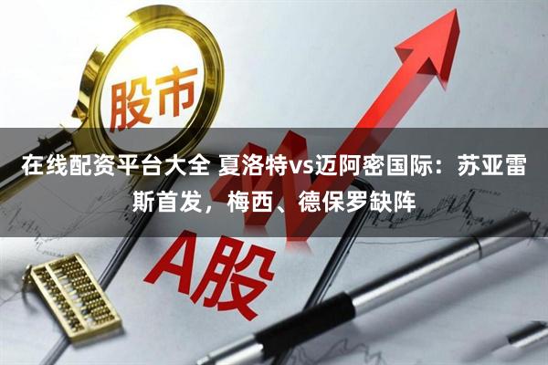 在线配资平台大全 夏洛特vs迈阿密国际：苏亚雷斯首发，梅西、德保罗缺阵